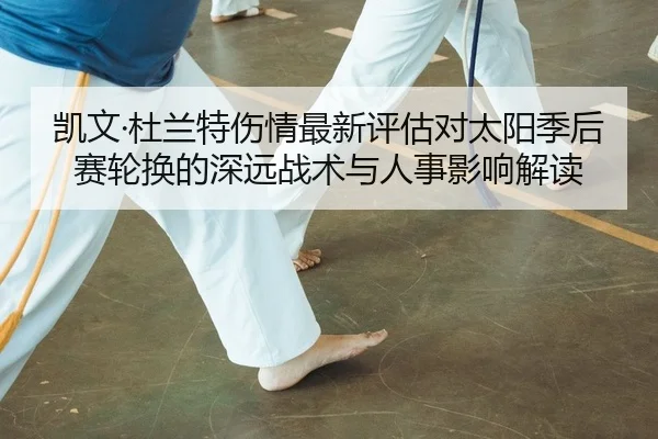 凯文·杜兰特伤情最新评估对太阳季后赛轮换的深远战术与人事影响解读